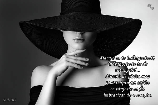 Dacă e să te îndrăgostești, îndrăgostește-te de intangibil... dincolo de pielea mea te așteaptă un suflet ce tânjește să fie îmbrățișat de-o șoaptă.